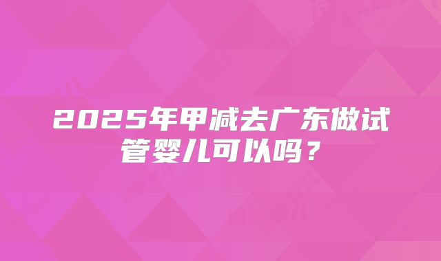 2025年甲减去广东做试管婴儿可以吗？