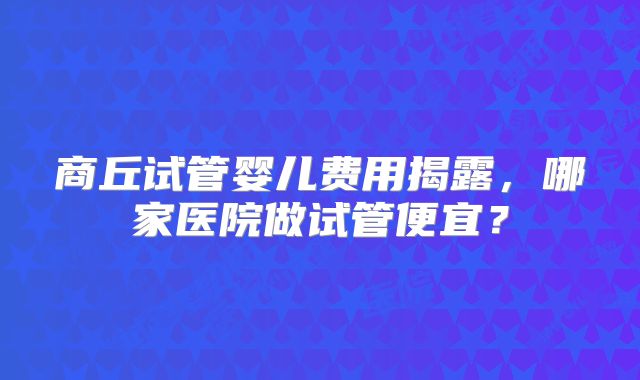 商丘试管婴儿费用揭露，哪家医院做试管便宜？