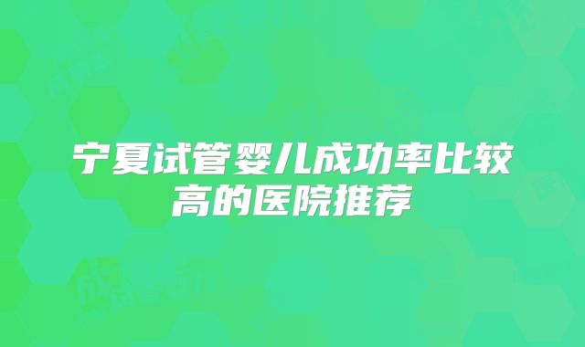 宁夏试管婴儿成功率比较高的医院推荐