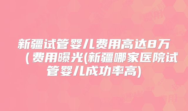 新疆试管婴儿费用高达8万(费用曝光(新疆哪家医院试管婴儿成功率高)