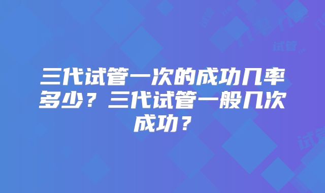三代试管一次的成功几率多少？三代试管一般几次成功？