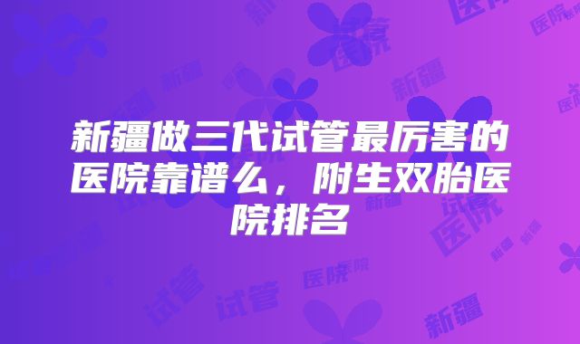 新疆做三代试管最厉害的医院靠谱么，附生双胎医院排名