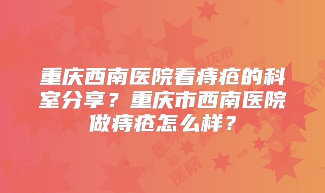 重庆西南医院看痔疮的科室分享？重庆市西南医院做痔疮怎么样？