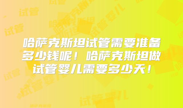 哈萨克斯坦试管需要准备多少钱呢！哈萨克斯坦做试管婴儿需要多少天！