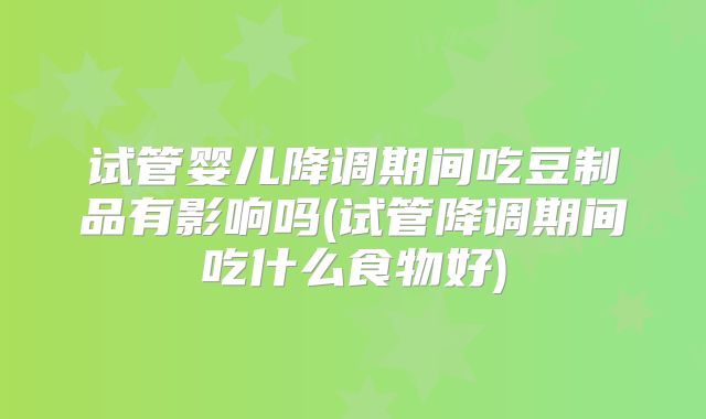 试管婴儿降调期间吃豆制品有影响吗(试管降调期间吃什么食物好)