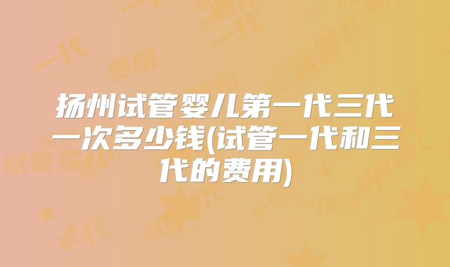 扬州试管婴儿第一代三代一次多少钱(试管一代和三代的费用)