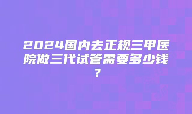 2024国内去正规三甲医院做三代试管需要多少钱?