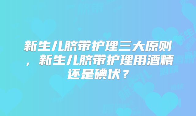 新生儿脐带护理三大原则，新生儿脐带护理用酒精还是碘伏？