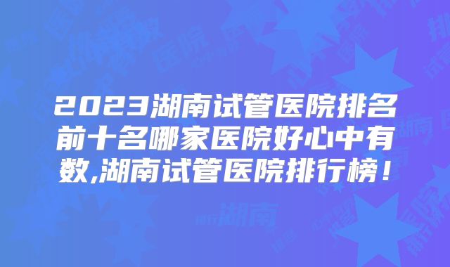 2023湖南试管医院排名前十名哪家医院好心中有数,湖南试管医院排行榜!