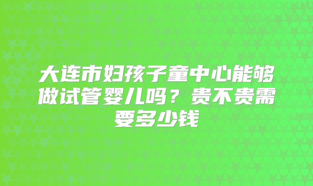 大连市妇孩子童中心能够做试管婴儿吗?贵不贵需要多少钱