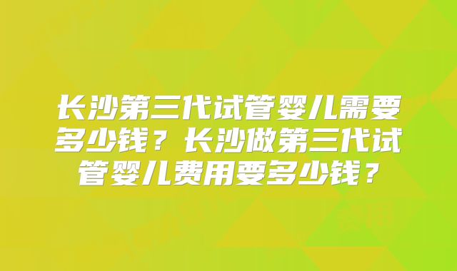 长沙第三代试管婴儿需要多少钱?长沙做第三代试管婴儿费用要多少钱?