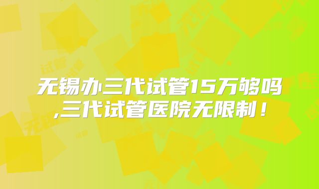 无锡办三代试管15万够吗,三代试管医院无限制!