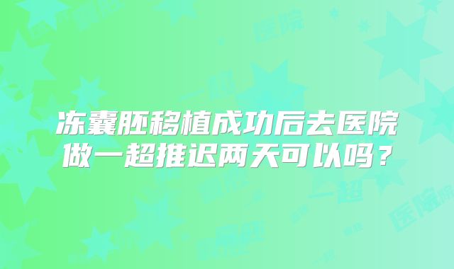 冻囊胚移植成功后去医院做一超推迟两天可以吗？