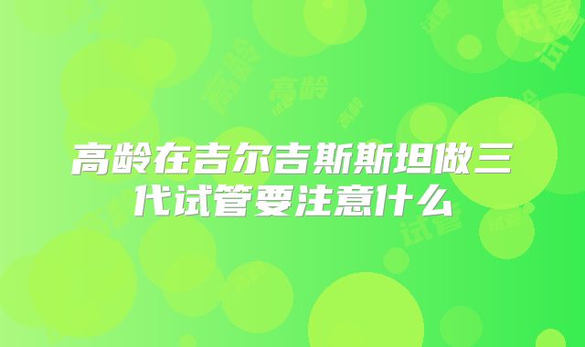 高龄在吉尔吉斯斯坦做三代试管要注意什么