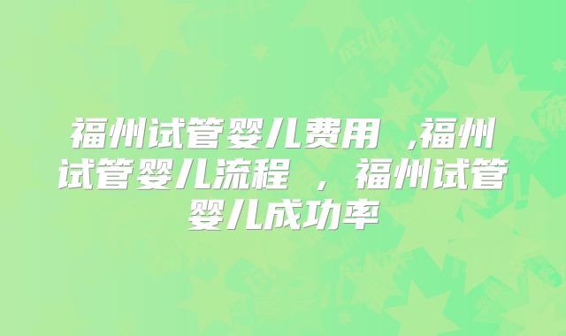福州试管婴儿费用 ,福州试管婴儿流程 , 福州试管婴儿成功率