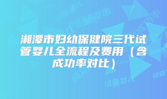 湘潭市妇幼保健院三代试管婴儿全流程及费用（含成功率对比）