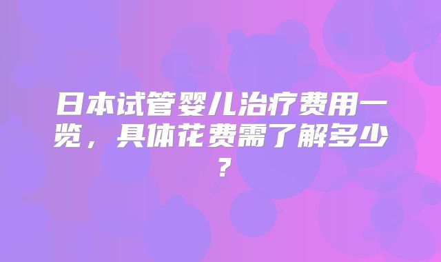 日本试管婴儿治疗费用一览,具体花费需了解多少?
