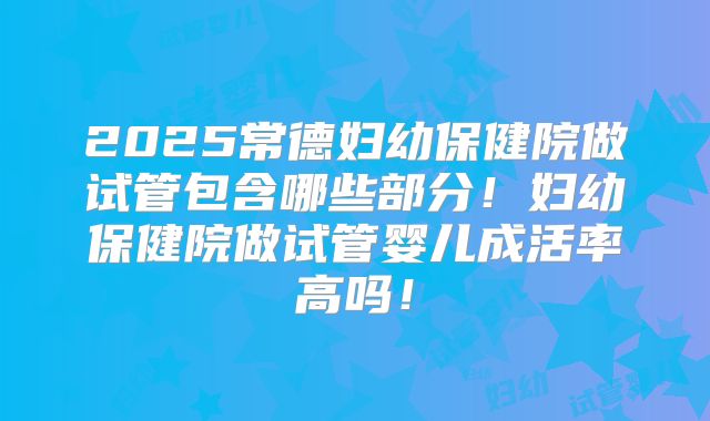 2025常德妇幼保健院做试管包含哪些部分!妇幼保健院做试管婴儿成活率高吗!