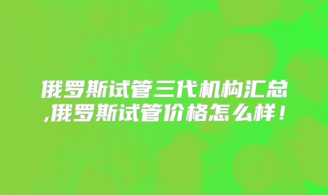 俄罗斯试管三代机构汇总,俄罗斯试管价格怎么样！