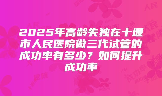 2025年高龄失独在十堰市人民医院做三代试管的成功率有多少？如何提升成功率