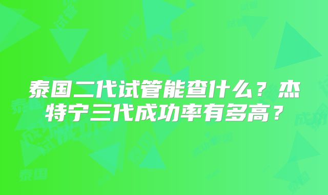 泰国二代试管能查什么？杰特宁三代成功率有多高？