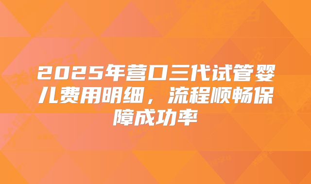 2025年营口三代试管婴儿费用明细，流程顺畅保障成功率