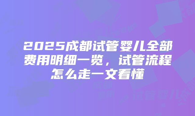 2025成都试管婴儿全部费用明细一览，试管流程怎么走一文看懂