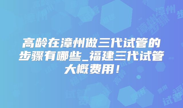 高龄在漳州做三代试管的步骤有哪些_福建三代试管大概费用！
