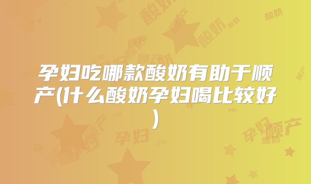 孕妇吃哪款酸奶有助于顺产(什么酸奶孕妇喝比较好)