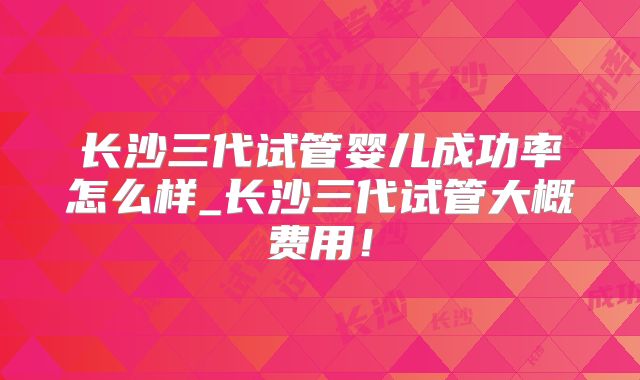 长沙三代试管婴儿成功率怎么样_长沙三代试管大概费用!