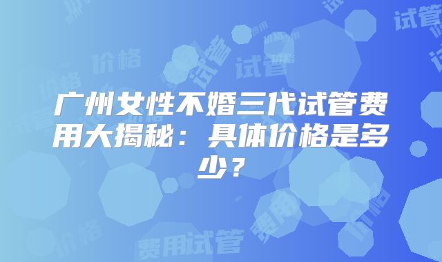 广州女性不婚三代试管费用大揭秘:具体价格是多少?