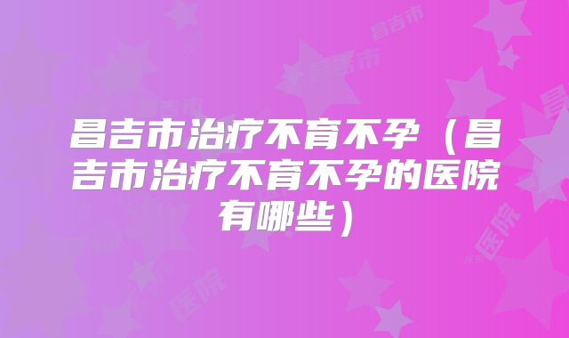 昌吉市治疗不育不孕(昌吉市治疗不育不孕的医院有哪些)