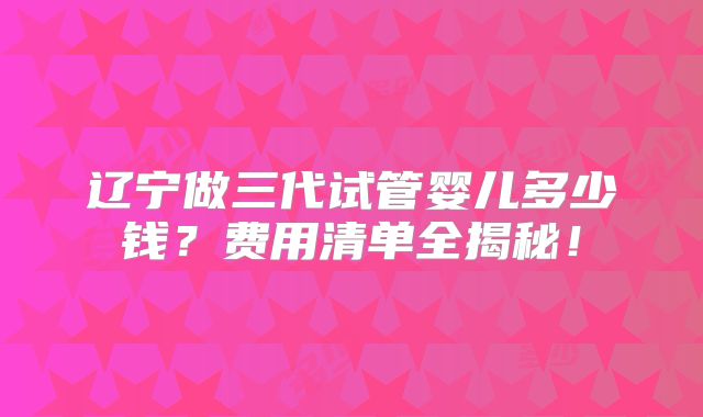 辽宁做三代试管婴儿多少钱?费用清单全揭秘!