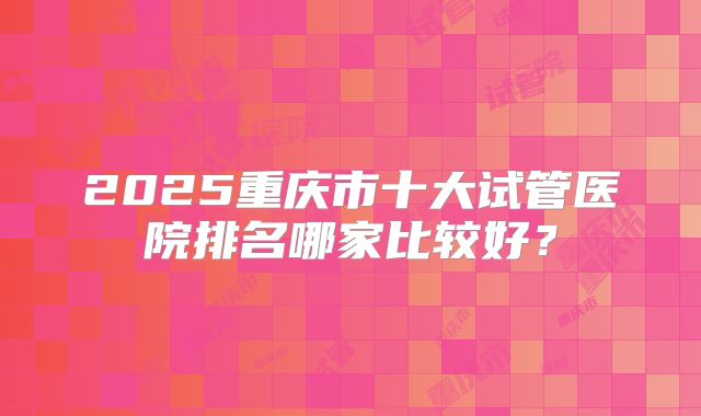 2025重庆市十大试管医院排名哪家比较好？