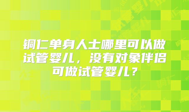 铜仁单身人士哪里可以做试管婴儿，没有对象伴侣可做试管婴儿？