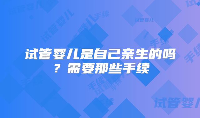 试管婴儿是自己亲生的吗？需要那些手续