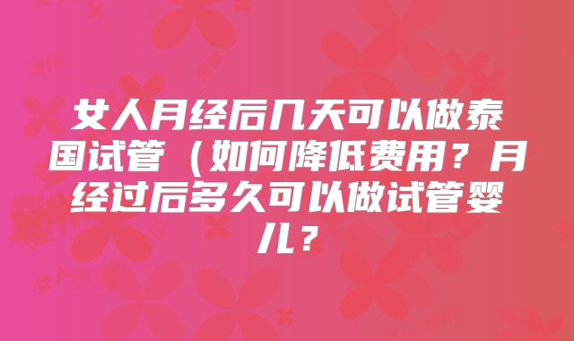女人月经后几天可以做泰国试管(如何降低费用?月经过后多久可以做试管婴儿?