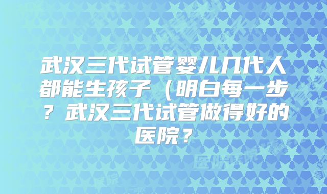 武汉三代试管婴儿几代人都能生孩子（明白每一步？武汉三代试管做得好的医院？