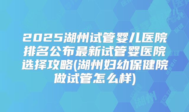 2025湖州试管婴儿医院排名公布最新试管婴医院选择攻略(湖州妇幼保健院做试管怎么样)