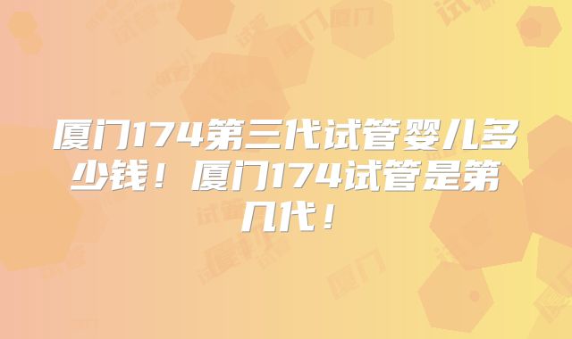 厦门174第三代试管婴儿多少钱！厦门174试管是第几代！