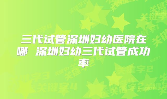三代试管深圳妇幼医院在哪 深圳妇幼三代试管成功率