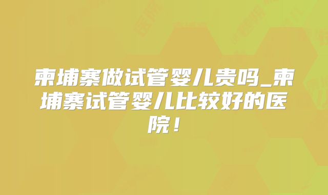 柬埔寨做试管婴儿贵吗_柬埔寨试管婴儿比较好的医院!