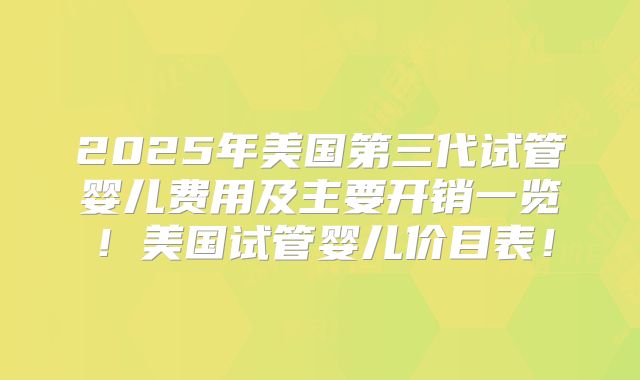 2025年美国第三代试管婴儿费用及主要开销一览！美国试管婴儿价目表！