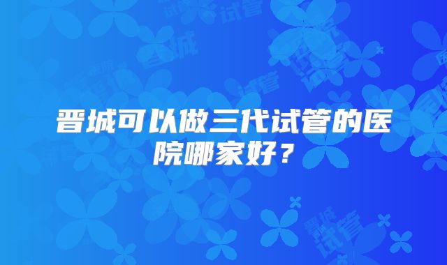晋城可以做三代试管的医院哪家好？