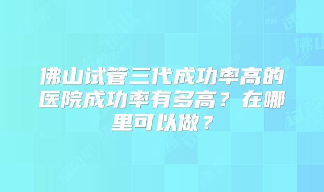 佛山试管三代成功率高的医院成功率有多高？在哪里可以做？