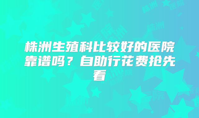 株洲生殖科比较好的医院靠谱吗？自助行花费抢先看