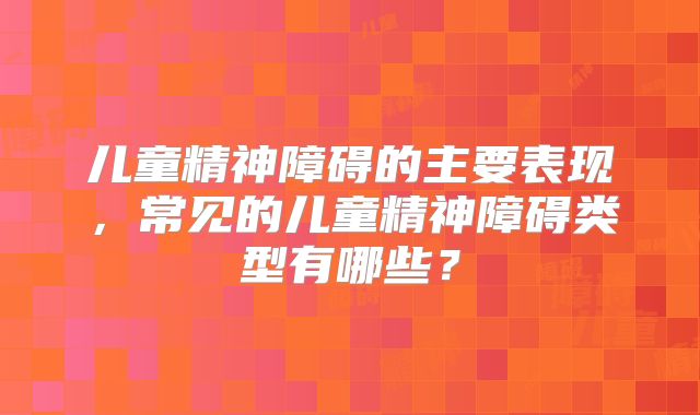 儿童精神障碍的主要表现，常见的儿童精神障碍类型有哪些？