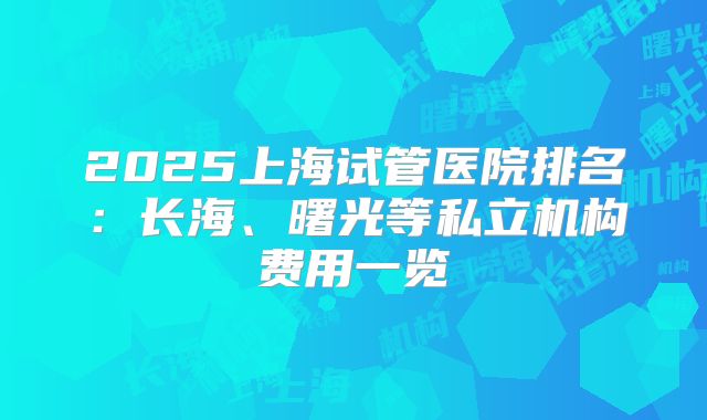2025上海试管医院排名:长海、曙光等私立机构费用一览