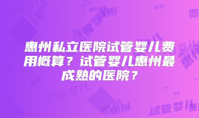 惠州私立医院试管婴儿费用概算?试管婴儿惠州最成熟的医院?