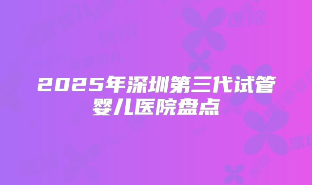 2025年深圳第三代试管婴儿医院盘点